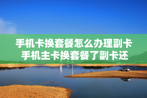 手机卡换套餐怎么办理副卡 手机主卡换套餐了副卡还能用吗