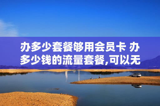 办多少套餐够用会员卡 办多少钱的流量套餐,可以无限流量?