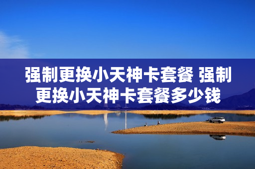 强制更换小天神卡套餐 强制更换小天神卡套餐多少钱