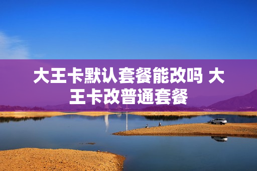 大王卡默认套餐能改吗 大王卡改普通套餐