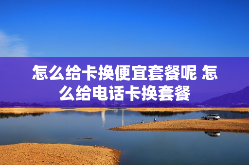 怎么给卡换便宜套餐呢 怎么给电话卡换套餐