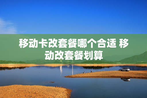 移动卡改套餐哪个合适 移动改套餐划算