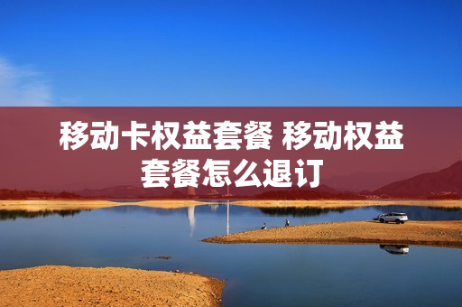 移动卡权益套餐 移动权益套餐怎么退订