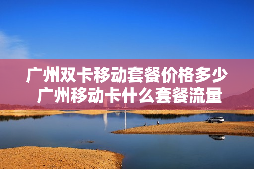 广州双卡移动套餐价格多少 广州移动卡什么套餐流量多