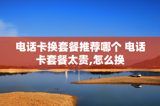 电话卡换套餐推荐哪个 电话卡套餐太贵,怎么换
