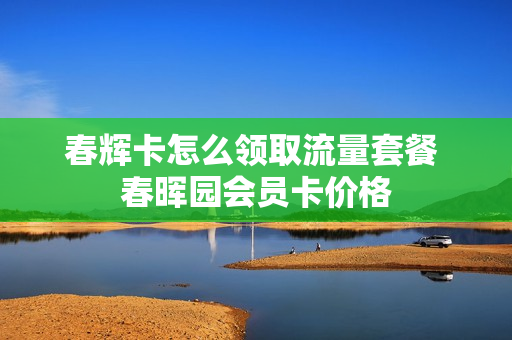 春辉卡怎么领取流量套餐 春晖园会员卡价格