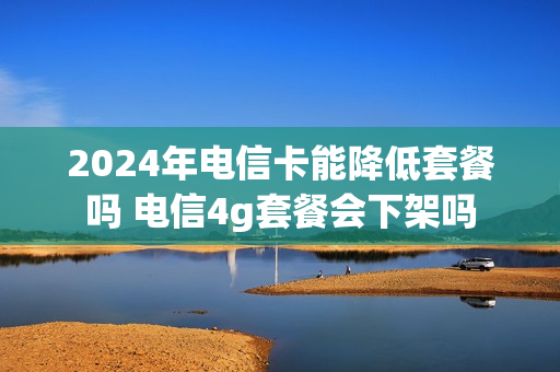 2024年电信卡能降低套餐吗 电信4g套餐会下架吗
