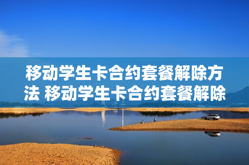 移动学生卡合约套餐解除方法 移动学生卡合约套餐解除方法有哪些