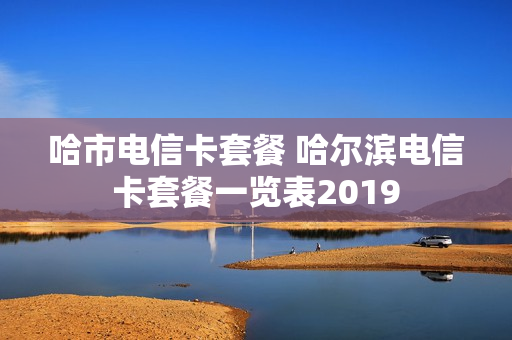 哈市电信卡套餐 哈尔滨电信卡套餐一览表2019