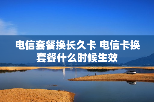 电信套餐换长久卡 电信卡换套餐什么时候生效