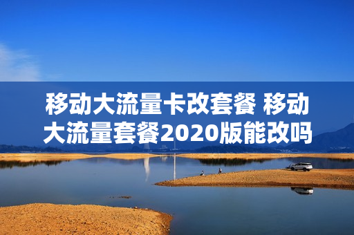 移动大流量卡改套餐 移动大流量套餐2020版能改吗