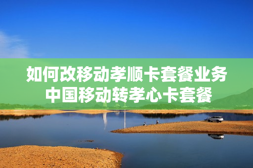 如何改移动孝顺卡套餐业务 中国移动转孝心卡套餐