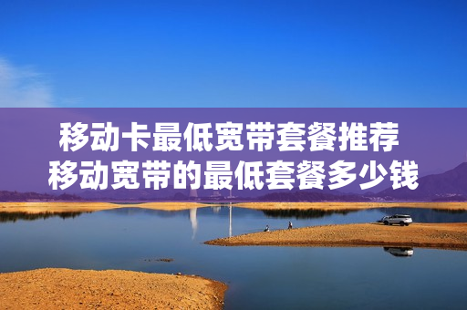 移动卡最低宽带套餐推荐 移动宽带的最低套餐多少钱