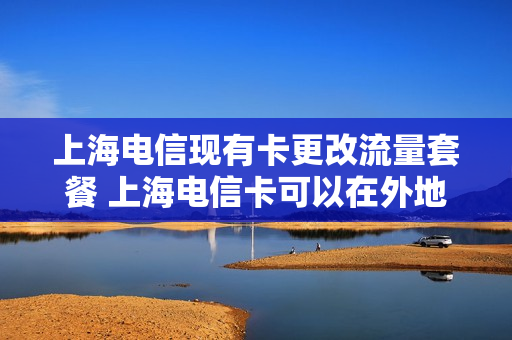 上海电信现有卡更改流量套餐 上海电信卡可以在外地改套餐吗