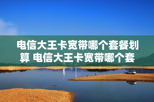电信大王卡宽带哪个套餐划算 电信大王卡宽带哪个套餐划算些