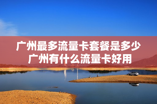 广州最多流量卡套餐是多少 广州有什么流量卡好用
