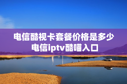 电信酷视卡套餐价格是多少 电信iptv酷喵入口
