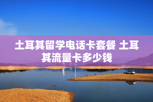 土耳其留学电话卡套餐 土耳其流量卡多少钱