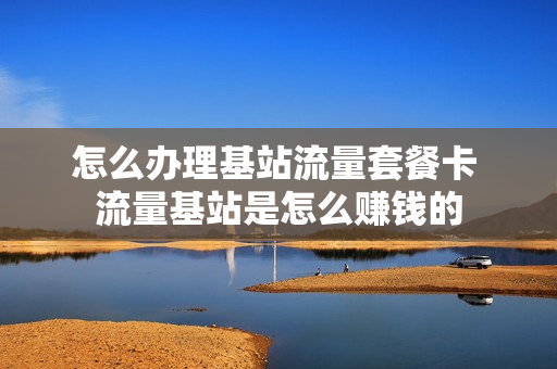 怎么办理基站流量套餐卡 流量基站是怎么赚钱的