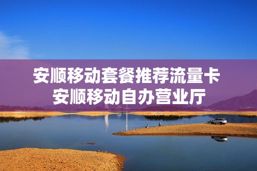 安顺移动套餐推荐流量卡 安顺移动自办营业厅