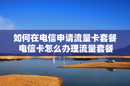 如何在电信申请流量卡套餐 电信卡怎么办理流量套餐