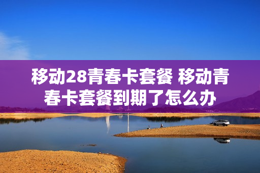 移动28青春卡套餐 移动青春卡套餐到期了怎么办