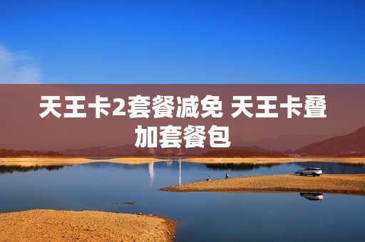 天王卡2套餐减免 天王卡叠加套餐包