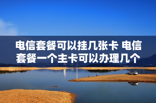 电信套餐可以挂几张卡 电信套餐一个主卡可以办理几个副卡