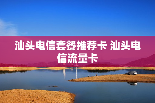 汕头电信套餐推荐卡 汕头电信流量卡