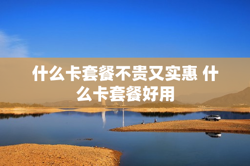 什么卡套餐不贵又实惠 什么卡套餐好用
