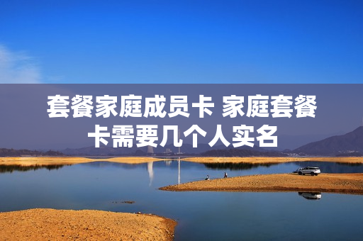 套餐家庭成员卡 家庭套餐卡需要几个人实名