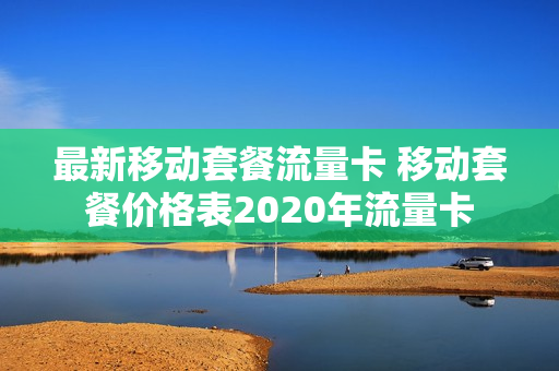 最新移动套餐流量卡 移动套餐价格表2020年流量卡