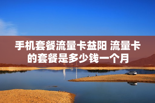 手机套餐流量卡益阳 流量卡的套餐是多少钱一个月