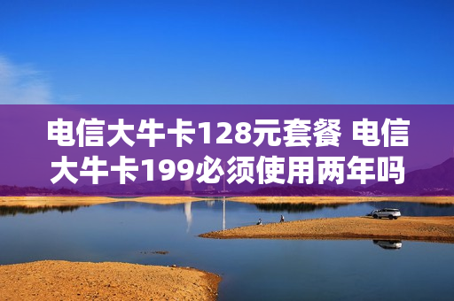 电信大牛卡128元套餐 电信大牛卡199必须使用两年吗