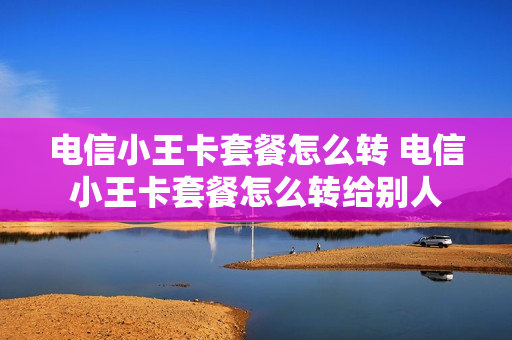 电信小王卡套餐怎么转 电信小王卡套餐怎么转给别人