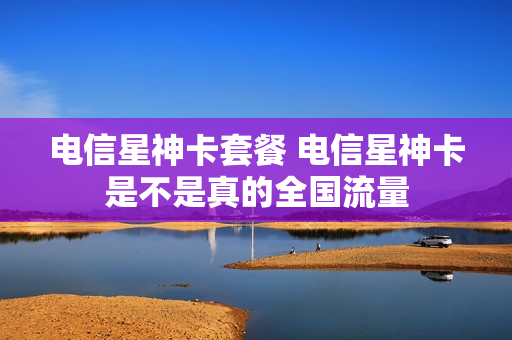 电信星神卡套餐 电信星神卡是不是真的全国流量