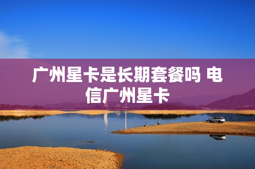 广州星卡是长期套餐吗 电信广州星卡