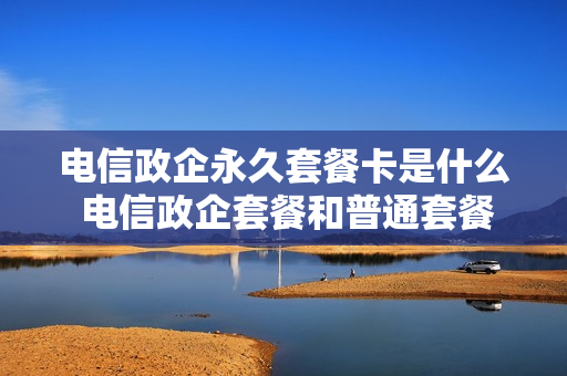 电信政企永久套餐卡是什么 电信政企套餐和普通套餐区别