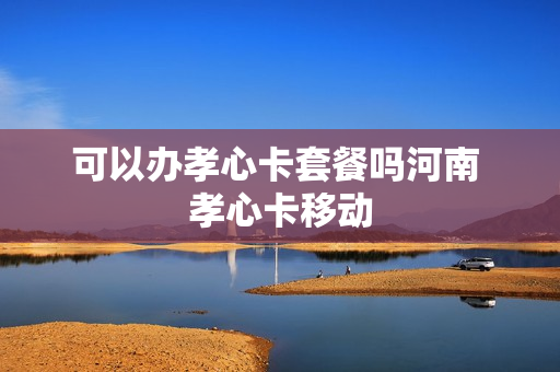 可以办孝心卡套餐吗河南 孝心卡移动
