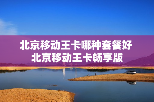 北京移动王卡哪种套餐好 北京移动王卡畅享版