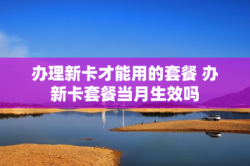 办理新卡才能用的套餐 办新卡套餐当月生效吗