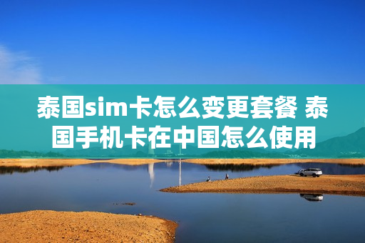 泰国sim卡怎么变更套餐 泰国手机卡在中国怎么使用