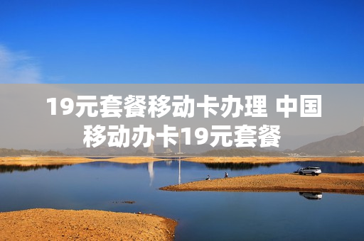 19元套餐移动卡办理 中国移动办卡19元套餐
