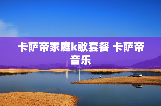 卡萨帝家庭k歌套餐 卡萨帝音乐