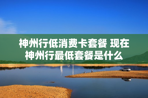 神州行低消费卡套餐 现在神州行最低套餐是什么