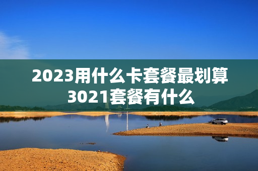 2023用什么卡套餐最划算 3021套餐有什么