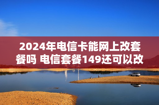 2024年电信卡能网上改套餐吗 电信套餐149还可以改便宜点吗