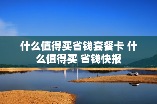 什么值得买省钱套餐卡 什么值得买 省钱快报