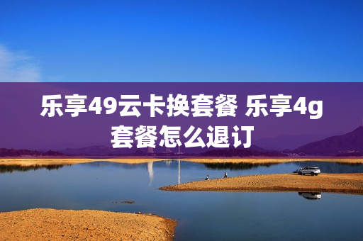 乐享49云卡换套餐 乐享4g套餐怎么退订