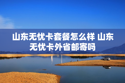 山东无忧卡套餐怎么样 山东无忧卡外省邮寄吗